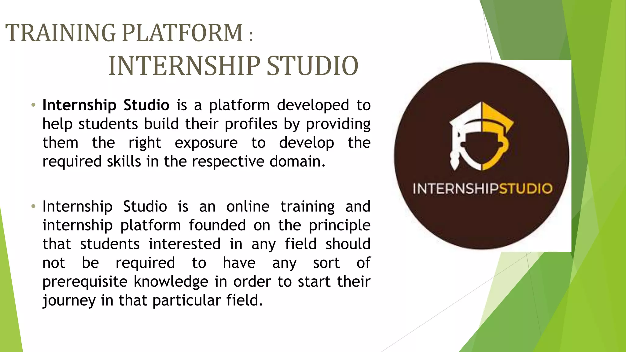 TRAINING PLATFORM :
INTERNSHIP STUDIO
• Internship Studio is a platform developed to
help students build their profiles by providing
them the right exposure to develop the
required skills in the respective domain.
• Internship Studio is an online training and
internship platform founded on the principle
that students interested in any field should
not be required to have any sort of
prerequisite knowledge in order to start their
journey in that particular field.
 