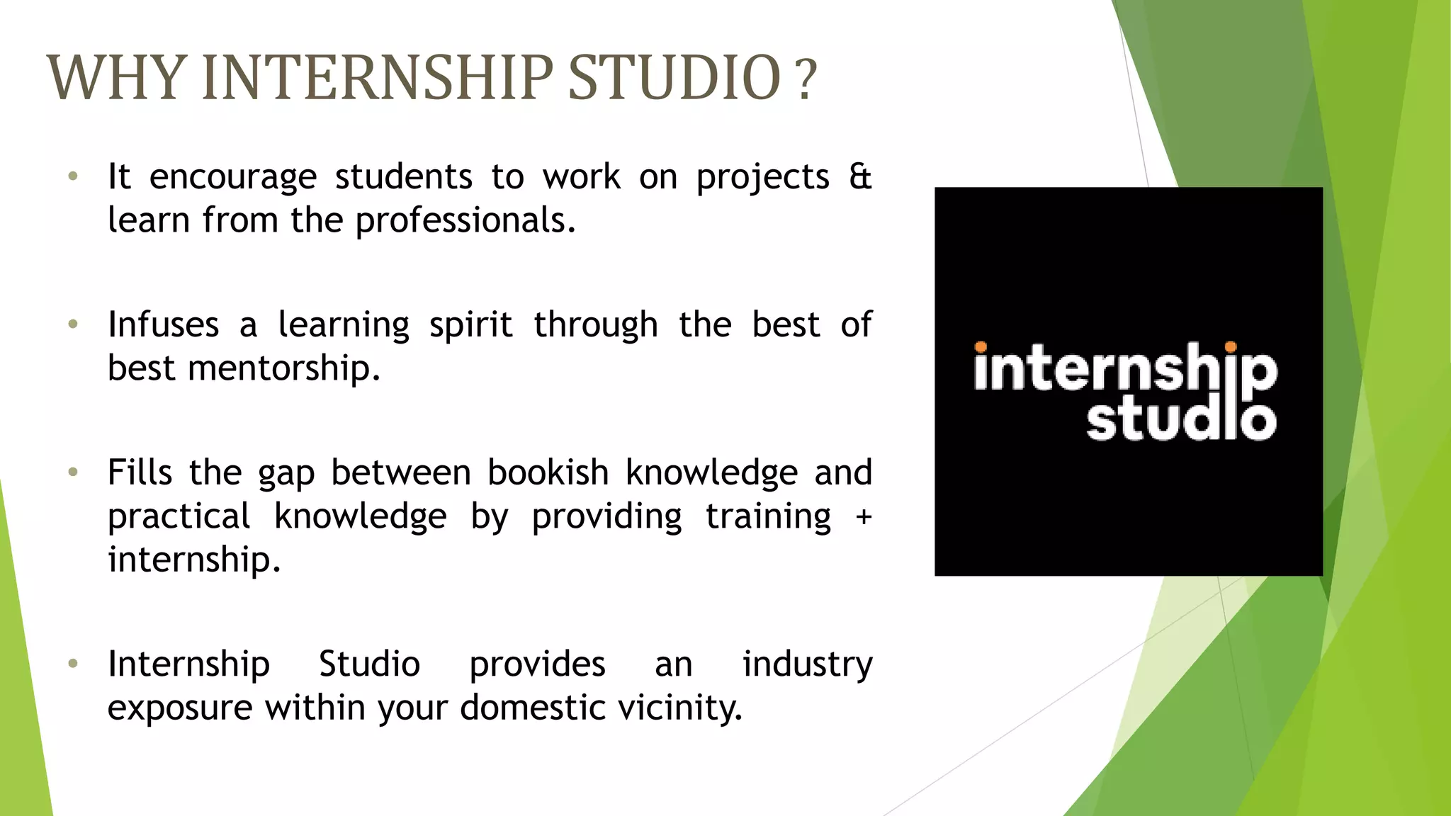 WHY INTERNSHIP STUDIO?
• It encourage students to work on projects &
learn from the professionals.
• Infuses a learning spirit through the best of
best mentorship.
• Fills the gap between bookish knowledge and
practical knowledge by providing training +
internship.
• Internship Studio provides an industry
exposure within your domestic vicinity.
 
