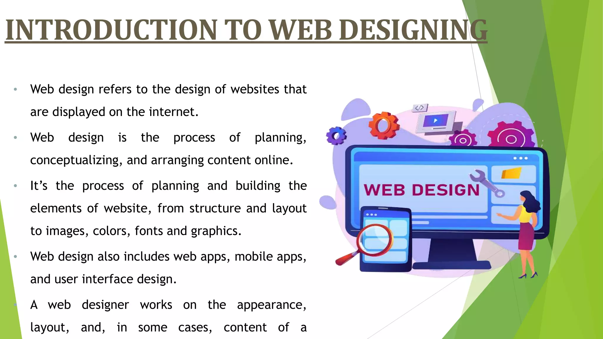 INTRODUCTION TO WEB DESIGNING
• Web design refers to the design of websites that
are displayed on the internet.
• Web design is the process of planning,
conceptualizing, and arranging content online.
• It’s the process of planning and building the
elements of website, from structure and layout
to images, colors, fonts and graphics.
• Web design also includes web apps, mobile apps,
and user interface design.
• A web designer works on the appearance,
layout, and, in some cases, content of a
 
