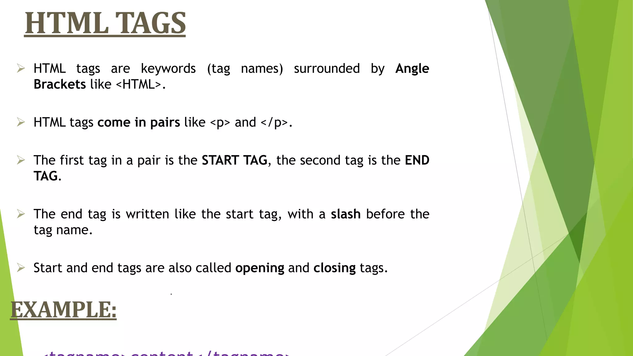 HTML TAGS
.
 HTML tags are keywords (tag names) surrounded by Angle
Brackets like <HTML>.
 HTML tags come in pairs like <p> and </p>.
 The first tag in a pair is the START TAG, the second tag is the END
TAG.
 The end tag is written like the start tag, with a slash before the
tag name.
 Start and end tags are also called opening and closing tags.
EXAMPLE:
 