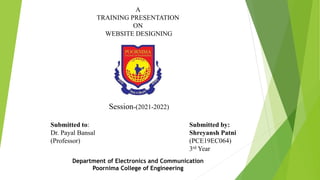 A
TRAINING PRESENTATION
ON
WEBSITE DESIGNING
Session-(2021-2022)
Submitted by:
Shreyansh Patni
(PCE19EC064)
3rd Year
Submitted to:
Dr. Payal Bansal
(Professor)
Department of Electronics and Communication
Poornima College of Engineering
 