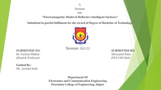 A
Seminar
ON
“Electromagnetic Model of Reflective Intelligent Surfaces”
Submitted in partial fulfilment for the award of Degree of Bachelor of Technology
Session: 2022-23
SUBMITTED TO:
Dr. Garima Mathur
(Head & Professor)
Guided By:
Ms. Jyotsna Joshi
SUBMITTED BY:
Shreyansh Patni
(PCE19EC064)
Department Of
Electronics and Communication Engineering
Poornima College of Engineering, Jaipur
 