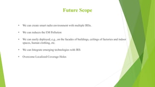 Future Scope
• We can create smart radio environment with multiple IRSs.
• We can reduces the EM Pollution
• We can easily...