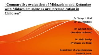 “Comparative evaluation of Midazolam and Ketamine
with Midazolam alone as oral premedication in
Children”
Dr. Shreya J. Modi
(3rd year resident)
Dr. Subhash Patel
(Associate professor)
Dr. Malti Pandya
(Professor and Head)
Department of anaesthesiology
SMIMER, Surat.
 