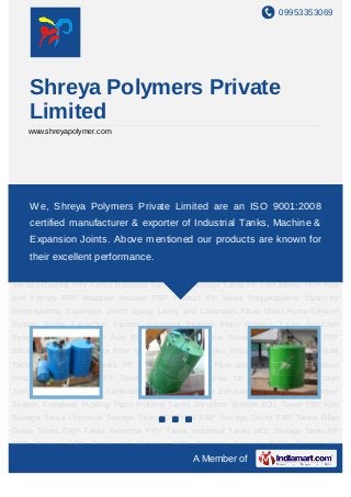 09953353069




    Shreya Polymers Private
    Limited
    www.shreyapolymer.com




Acid Storage Tanks Chemical Storage Tanks Chemical FRP Storage Tanks FRP
Tanks FiberShreya Polymers Private LimitedTanks an ISO Tanks HCL Storage
    We, Glass Tanks GRP Tanks Industrial FRV are Industrial 9001:2008
Tanks PP FRP Blower FRP Pipe and Fittings FRP Reaction Vessels FRP Product PP
    certified manufacturer & exporter of Industrial Tanks, Machine &
Tanks Polypropylene Tanks for Electroplating Expansion Joints Epoxy Lining and
    Expansion Joints. Above mentioned our products are known for
Laminates Fibre Glass Fume Exhaust System Fume Extraction System Fumeless Pickling
Planttheir excellent Scrubber System SO2 Tower FRP Acid Storage Tanks Chemical
      Pickling Tanks performance.
Storage Tanks Chemical FRP Storage Tanks FRP Tanks Fiber Glass Tanks GRP
Tanks Industrial FRV Tanks Industrial Tanks HCL Storage Tanks PP FRP Blower FRP Pipe
and Fittings FRP Reaction Vessels FRP Product PP Tanks Polypropylene Tanks for
Electroplating Expansion Joints Epoxy Lining and Laminates Fibre Glass Fume Exhaust
System Fume Extraction System Fumeless Pickling Plant Pickling Tanks Scrubber
System SO2 Tower FRP Acid Storage Tanks Chemical Storage Tanks Chemical FRP
Storage Tanks FRP Tanks Fiber Glass Tanks GRP Tanks Industrial FRV Tanks Industrial
Tanks HCL Storage Tanks PP FRP Blower FRP Pipe and Fittings FRP Reaction
Vessels FRP Product PP Tanks Polypropylene Tanks for Electroplating Expansion
Joints Epoxy Lining and Laminates Fibre Glass Fume Exhaust System Fume Extraction
System Fumeless Pickling Plant Pickling Tanks Scrubber System SO2 Tower FRP Acid
Storage Tanks Chemical Storage Tanks Chemical FRP Storage Tanks FRP Tanks Fiber
Glass Tanks GRP Tanks Industrial FRV Tanks Industrial Tanks HCL Storage Tanks PP
FRP Blower    FRP Pipe and      Fittings   FRP Reaction   Vessels   FRP Product PP
                                               A Member of
 