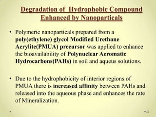 Degradation of Hydrophobic Compound
         Enhanced by Nanoparticals

• Polymeric nanoparticals prepared from a
  poly(ethylene) glycol Modified Urethane
  Acrylite(PMUA) precursor was applied to enhance
  the bioavailability of Polynuclear Aeromatic
  Hydrocarbons(PAHs) in soil and aqueus solutions.

• Due to the hydrophobicity of interior regions of
  PMUA there is increased affinity between PAHs and
  released into the aqueous phase and enhances the rate
  of Mineralization.
                                                          22
 