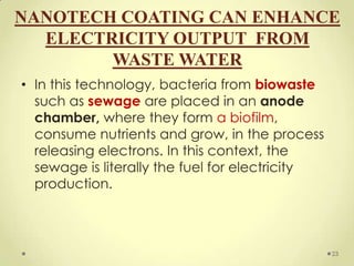 NANOTECH COATING CAN ENHANCE
  ELECTRICITY OUTPUT FROM
        WASTE WATER
• In this technology, bacteria from biowaste
  such as sewage are placed in an anode
  chamber, where they form a biofilm,
  consume nutrients and grow, in the process
  releasing electrons. In this context, the
  sewage is literally the fuel for electricity
  production.



                                                 23
 
