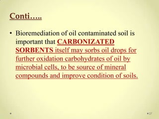 Conti…..

• Bioremediation of oil contaminated soil is
  important that CARBONIZATED
  SORBENTS itself may sorbs oil drops for
  further oxidation carbohydrates of oil by
  microbial cells, to be source of mineral
  compounds and improve condition of soils.




                                               27
 