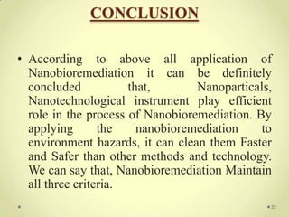 CONCLUSION

• According to above all application of
  Nanobioremediation it can be definitely
  concluded           that,       Nanoparticals,
  Nanotechnological instrument play efficient
  role in the process of Nanobioremediation. By
  applying       the    nanobioremediation    to
  environment hazards, it can clean them Faster
  and Safer than other methods and technology.
  We can say that, Nanobioremediation Maintain
  all three criteria.
                                               32
 