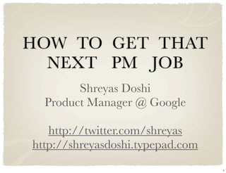 HOW TO GET THAT
  NEXT PM JOB
        Shreyas Doshi
  Product Manager @ Google

   http://twitter.com/shreyas
http://shreyasdoshi.typepad.com
                                  1
 