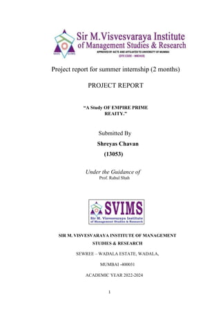 1
Project report for summer internship (2 months)
PROJECT REPORT
“A Study OF EMPIRE PRIME
REAITY.”
Submitted By
Shreyas Chavan
(13053)
Under the Guidance of
Prof. Rahul Shah
SIR M. VISVESVARAYA INSTITUTE OF MANAGEMENT
STUDIES & RESEARCH
SEWREE – WADALA ESTATE, WADALA,
MUMBAI -400031
ACADEMIC YEAR 2022-2024
 