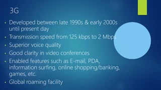 3G
• Developed between late 1990s & early 2000s
until present day
• Transmission speed from 125 kbps to 2 Mbps
• Superior voice quality
• Good clarity in video conferences
• Enabled features such as E-mail, PDA,
information surfing, online shopping/banking,
games, etc.
• Global roaming facility
 