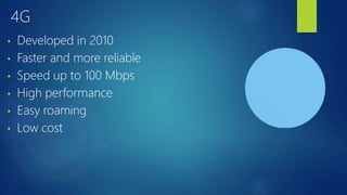 4G
• Developed in 2010
• Faster and more reliable
• Speed up to 100 Mbps
• High performance
• Easy roaming
• Low cost
 