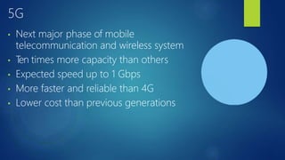 5G
• Next major phase of mobile
telecommunication and wireless system
• T
en times more capacity than others
• Expected speed up to 1 Gbps
• More faster and reliable than 4G
• Lower cost than previous generations
 