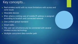 Key concepts…
▶ Real wireless world with no more limitations with access and
zone issues
▶ Wearable devices
▶ IPv6, where a visiting care of mobile IP address is assigned
according to location and connected network
▶ One unified global standard
▶ Smart radio
▶ The user can simultaneously be connected with several
wireless access technology
▶ Multiple concurrent data transfer path
 