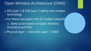 Open Wireless Architecture (OWA)
▶OSI layer 1 & OSI layer 2 define the wireless
technology
▶For these two layers the 5G mobile networks
is likely to be based on Open Wireless
Architecture(OWA)
▶Physical layer + Data link Layer = OWA
 