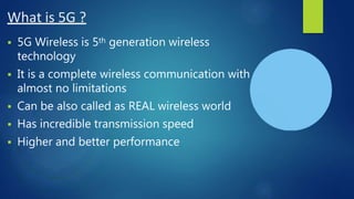 What is 5G ?
 5G Wireless is 5th generation wireless
technology
 It is a complete wireless communication with
almost no limitations
 Can be also called as REAL wireless world
 Has incredible transmission speed
 Higher and better performance
 