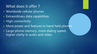 What does it offer ?
 Worldwide cellular phones
 Extraordinary data capabilities
 High connectivity
 More power and features in hand held phones
 Large phone memory, more dialing speed,
higher clarity in audio and video
 