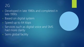 2G
• Developed in late 1980s and completed in
late 1990s
• Based on digital system
• Speed up to 64 kbps
• Services such as digital voice and SMS
had more clarity
• Semi global facility
 