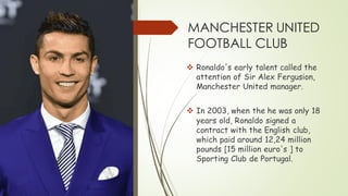 MANCHESTER UNITED
FOOTBALL CLUB
❖ Ronaldo's early talent called the
attention of Sir Alex Fergusion,
Manchester United manager.
❖ In 2003, when the he was only 18
years old, Ronaldo signed a
contract with the English club,
which paid around 12,24 million
pounds [15 million euro's ] to
Sporting Club de Portugal.
 