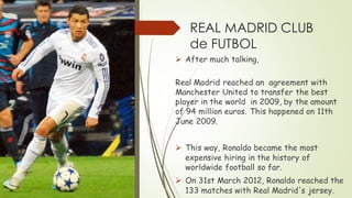 REAL MADRID CLUB
de FUTBOL
➢ After much talking,
Real Madrid reached an agreement with
Manchester United to transfer the best
player in the world in 2009, by the amount
of 94 million euros. This happened on 11th
June 2009.
➢ This way, Ronaldo became the most
expensive hiring in the history of
worldwide football so far.
➢ On 31st March 2012, Ronaldo reached the
133 matches with Real Madrid's jersey.
 