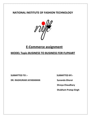 NATIONAL INSTITUTE OF FASHION TECHNOLOGY
E-Commerce assignment
MODEL Topic-BUSINESS TO BUSINESS FOR FLIPKART
SUBMITTED TO :- SUBMITTED BY:-
DR. RAGHURAM JAYARAMAN Sunanda Ghorai
Shreya Chaudhary
Shubham Pratap Singh
 
