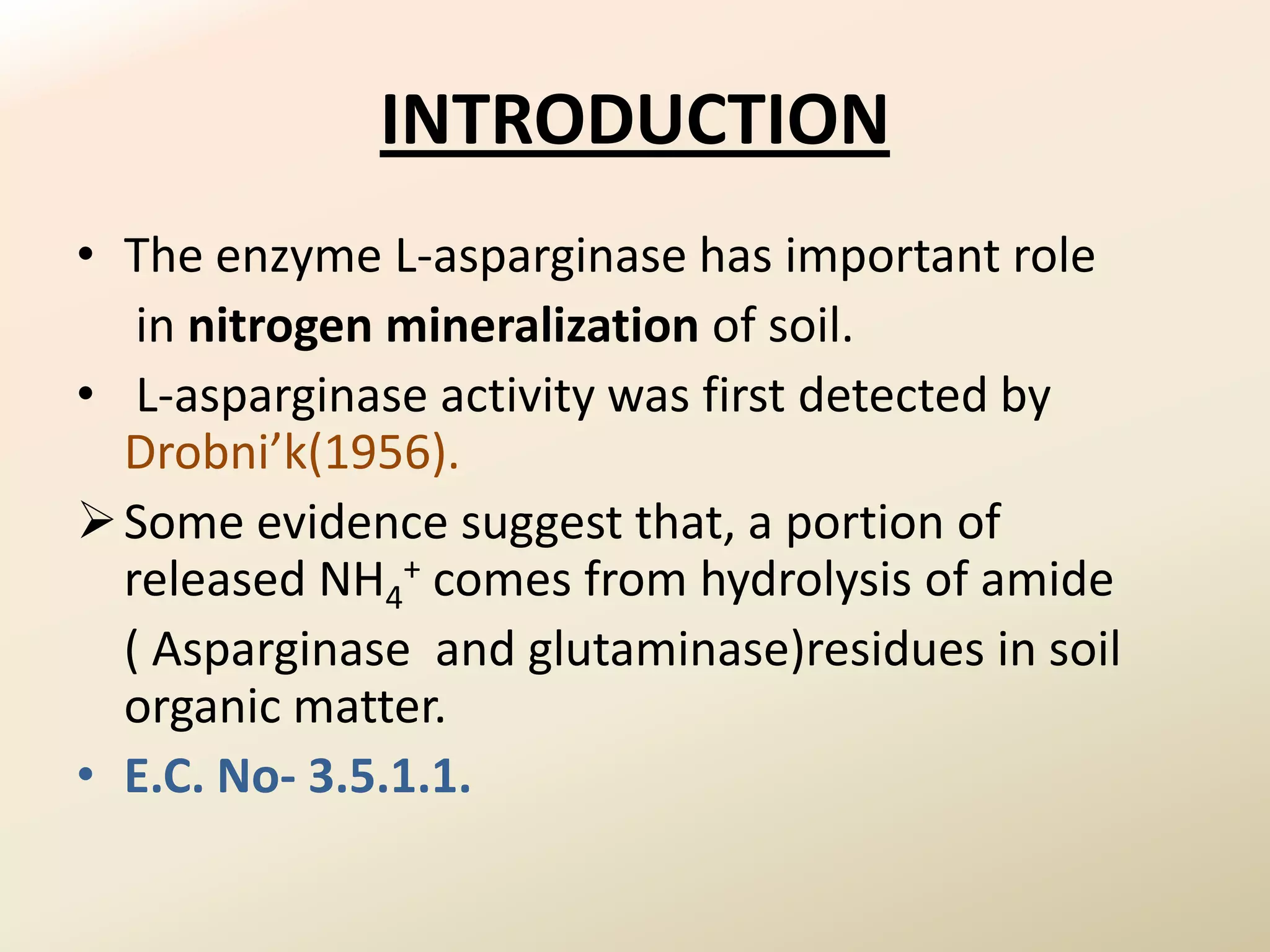INTRODUCTION
• The enzyme L-asparginase has important role
   in nitrogen mineralization of soil.
• L-asparginase activity was first detected by
  Drobni’k(1956).
 Some evidence suggest that, a portion of
  released NH4+ comes from hydrolysis of amide
  ( Asparginase and glutaminase)residues in soil
  organic matter.
• E.C. No- 3.5.1.1.
 
