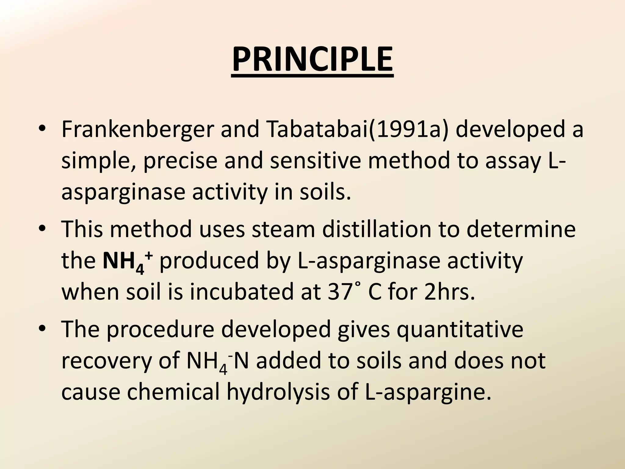 PRINCIPLE
• Frankenberger and Tabatabai(1991a) developed a
  simple, precise and sensitive method to assay L-
  asparginase activity in soils.
• This method uses steam distillation to determine
  the NH4+ produced by L-asparginase activity
  when soil is incubated at 37˚ C for 2hrs.
• The procedure developed gives quantitative
  recovery of NH4-N added to soils and does not
  cause chemical hydrolysis of L-aspargine.
 