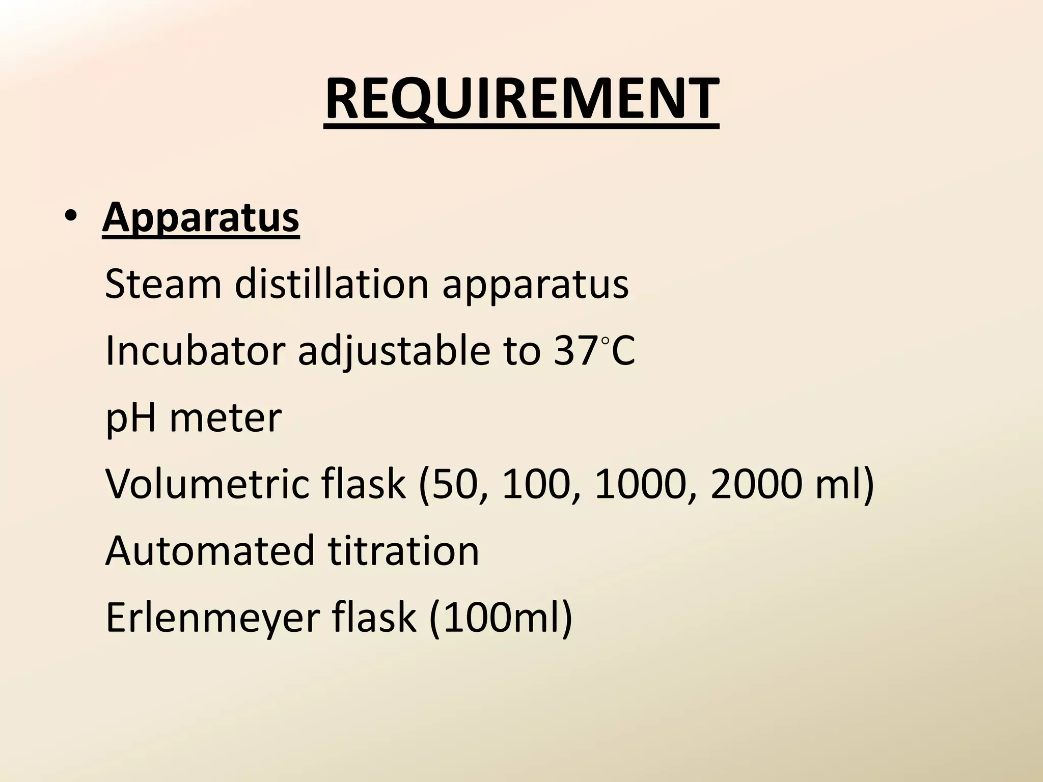 REQUIREMENT
• Apparatus
  Steam distillation apparatus
  Incubator adjustable to 37◦C
  pH meter
  Volumetric flask (50, 100, 1000, 2000 ml)
  Automated titration
  Erlenmeyer flask (100ml)
 