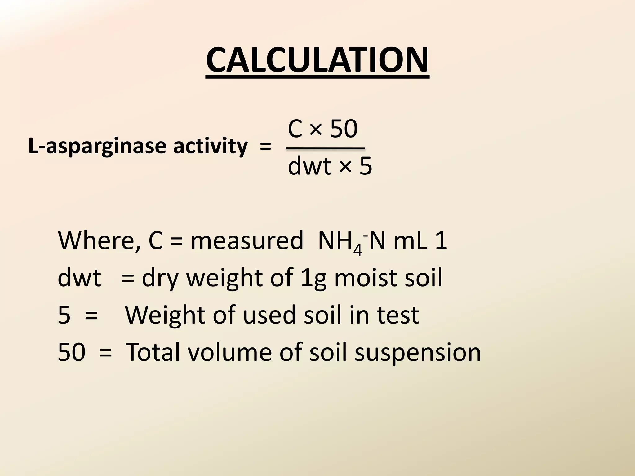 CALCULATION
                         C × 50
L-asparginase activity =
                         dwt × 5

  Where, C = measured NH4-N mL 1
  dwt = dry weight of 1g moist soil
  5 = Weight of used soil in test
  50 = Total volume of soil suspension
 