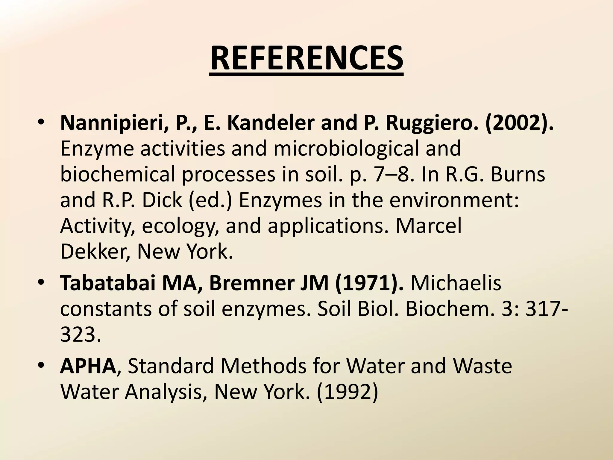 REFERENCES
• Nannipieri, P., E. Kandeler and P. Ruggiero. (2002).
  Enzyme activities and microbiological and
  biochemical processes in soil. p. 7–8. In R.G. Burns
  and R.P. Dick (ed.) Enzymes in the environment:
  Activity, ecology, and applications. Marcel
  Dekker, New York.
• Tabatabai MA, Bremner JM (1971). Michaelis
  constants of soil enzymes. Soil Biol. Biochem. 3: 317-
  323.
• APHA, Standard Methods for Water and Waste
  Water Analysis, New York. (1992)
 