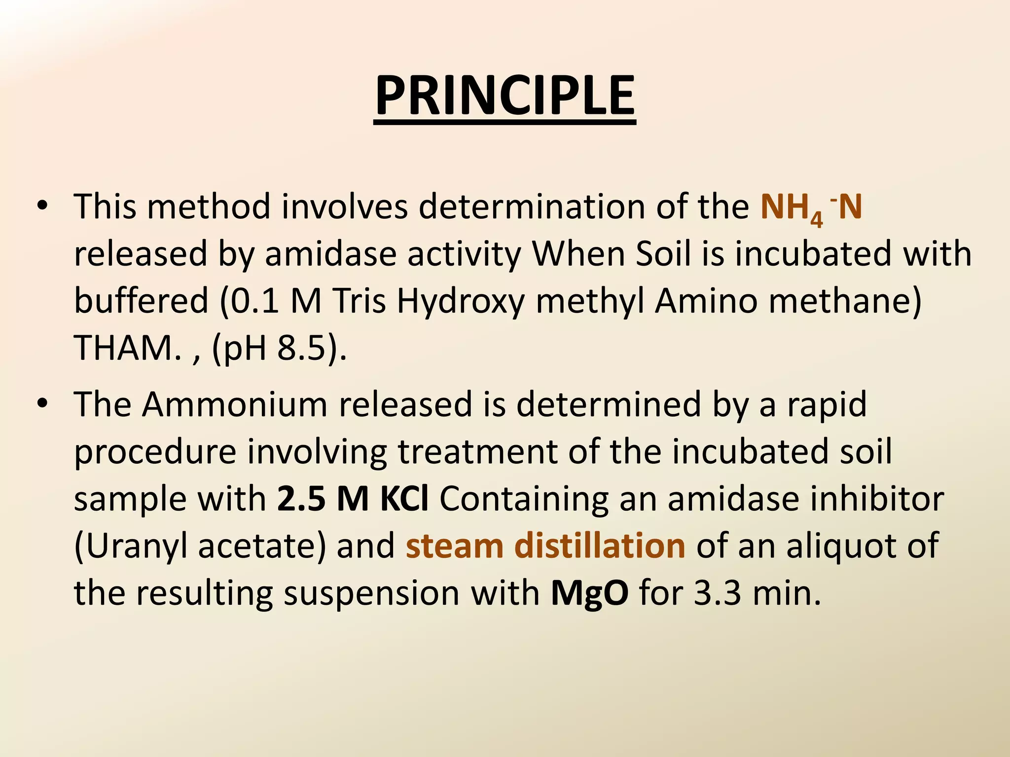 PRINCIPLE
• This method involves determination of the NH4 -N
  released by amidase activity When Soil is incubated with
  buffered (0.1 M Tris Hydroxy methyl Amino methane)
  THAM. , (pH 8.5).
• The Ammonium released is determined by a rapid
  procedure involving treatment of the incubated soil
  sample with 2.5 M KCl Containing an amidase inhibitor
  (Uranyl acetate) and steam distillation of an aliquot of
  the resulting suspension with MgO for 3.3 min.
 