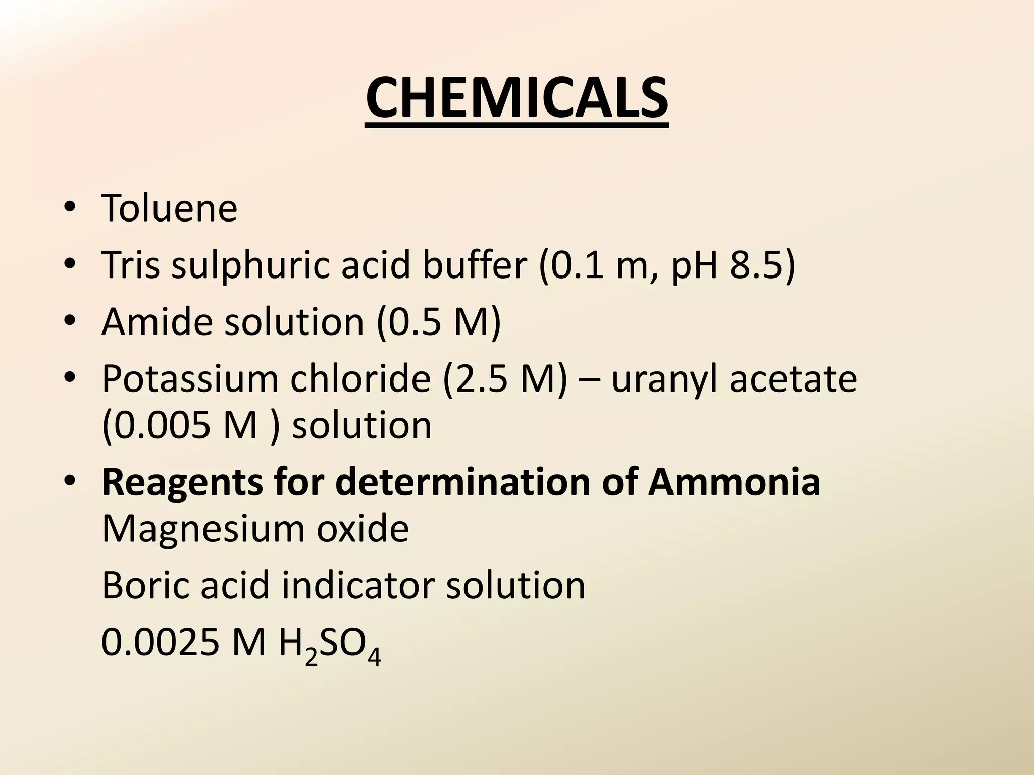 CHEMICALS
• Toluene
• Tris sulphuric acid buffer (0.1 m, pH 8.5)
• Amide solution (0.5 M)
• Potassium chloride (2.5 M) – uranyl acetate
  (0.005 M ) solution
• Reagents for determination of Ammonia
  Magnesium oxide
  Boric acid indicator solution
  0.0025 M H2SO4
 