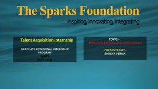 The Sparks Foundation
…inspiring,innovating,integrating
Talent Acquisition Internship
GRADUATE ROTATIONAL INTERNSHIP
PROGRAM
{GRIP}
[MAY-2023]
TOPIC:-
Different & Effective ways of Recruitment
PRESENTED BY:-
SHREYAVERMA
 