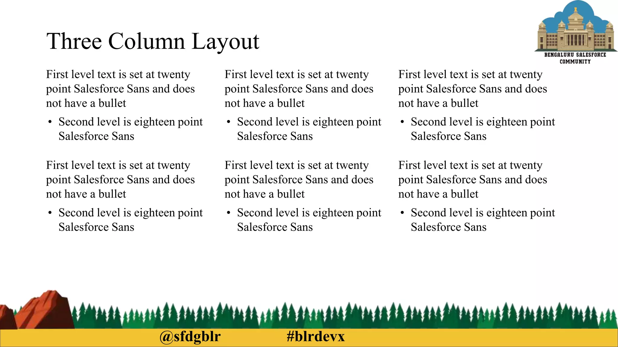 @sfdgblr #blrdevx
Three Column Layout
First level text is set at twenty
point Salesforce Sans and does
not have a bullet
• Second level is eighteen point
Salesforce Sans
First level text is set at twenty
point Salesforce Sans and does
not have a bullet
• Second level is eighteen point
Salesforce Sans
First level text is set at twenty
point Salesforce Sans and does
not have a bullet
• Second level is eighteen point
Salesforce Sans
First level text is set at twenty
point Salesforce Sans and does
not have a bullet
• Second level is eighteen point
Salesforce Sans
First level text is set at twenty
point Salesforce Sans and does
not have a bullet
• Second level is eighteen point
Salesforce Sans
First level text is set at twenty
point Salesforce Sans and does
not have a bullet
• Second level is eighteen point
Salesforce Sans
 