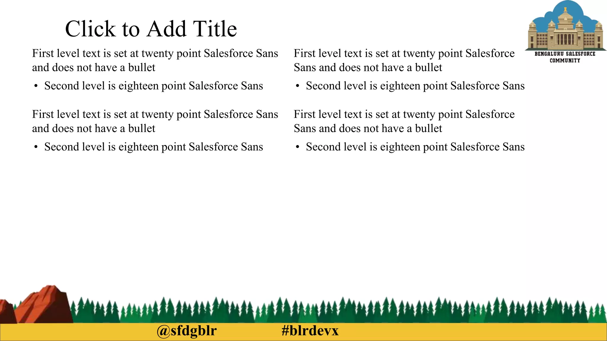 @sfdgblr #blrdevx
Click to Add Title
First level text is set at twenty point Salesforce Sans
and does not have a bullet
• Second level is eighteen point Salesforce Sans
First level text is set at twenty point Salesforce Sans
and does not have a bullet
• Second level is eighteen point Salesforce Sans
First level text is set at twenty point Salesforce
Sans and does not have a bullet
• Second level is eighteen point Salesforce Sans
First level text is set at twenty point Salesforce
Sans and does not have a bullet
• Second level is eighteen point Salesforce Sans
 