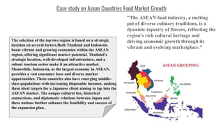 Case study on Asean Countries Food Market Growth
"The ASEAN food industry, a melting
pot of diverse culinary traditions, is a
dynamic tapestry of flavors, reflecting the
region's rich cultural heritage and
driving economic growth through its
vibrant and evolving marketplace."
The selection of the top two region is based on a strategic
decision on several factors.Both Thailand and Indonesia
boast vibrant and growing economies within the ASEAN
region, offering significant market potential. Thailand's
strategic location, well-developed infrastructure, and a
robust tourism sector make it an attractive market.
Meanwhile, Indonesia, as the largest economy in ASEAN,
provides a vast consumer base and diverse market
opportunities. These countries also have emerging middle-
class populations with increasing disposable incomes, making
them ideal targets for a Japanese client aiming to tap into the
ASEAN market. The unique cultural ties, historical
connections, and diplomatic relations between Japan and
these nations further enhance the feasibility and success of
the expansion plan.
 