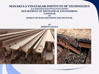 MANAKULA VINAYAGAR INSTITUTE OF TECHNOLOGY
KALITHEERTHALKUPPAM,PUDUCHERRY
DEPARTMENT OF MECHANICAL ENGINEERING
A SEMINAR
ON
DESIGN OF RAILS SECTIONS AND ITS WEAR.
BY
SHRINIVASAN K
 