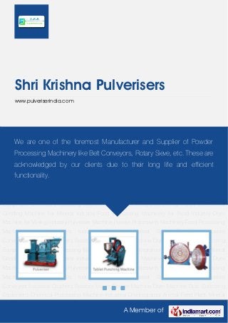 A Member of
Shri Krishna Pulverisers
www.pulveriserindia.com
Pulveriser Machine Powder Processing Machinery Food Processing Machinery Industrial
Mills Industrial Sieves Industrial Spiral Classifier Industrial Conveyors Industrial Crushers Rotatory
Valves Grinder Machine Dryer Machine Dust Collecting Equipment Chemical Processing
Machine Industrial Disintegrators Animal Feed Plant Mineral Grinding Machine for Mineral
Industry Food Processing Machinery for Food Industry Dryer Machine for Mining
Industry Pulveriser Machine Powder Processing Machinery Food Processing
Machinery Industrial Mills Industrial Sieves Industrial Spiral Classifier Industrial
Conveyors Industrial Crushers Rotatory Valves Grinder Machine Dryer Machine Dust Collecting
Equipment Chemical Processing Machine Industrial Disintegrators Animal Feed Plant Mineral
Grinding Machine for Mineral Industry Food Processing Machinery for Food Industry Dryer
Machine for Mining Industry Pulveriser Machine Powder Processing Machinery Food Processing
Machinery Industrial Mills Industrial Sieves Industrial Spiral Classifier Industrial
Conveyors Industrial Crushers Rotatory Valves Grinder Machine Dryer Machine Dust Collecting
Equipment Chemical Processing Machine Industrial Disintegrators Animal Feed Plant Mineral
Grinding Machine for Mineral Industry Food Processing Machinery for Food Industry Dryer
Machine for Mining Industry Pulveriser Machine Powder Processing Machinery Food Processing
Machinery Industrial Mills Industrial Sieves Industrial Spiral Classifier Industrial
Conveyors Industrial Crushers Rotatory Valves Grinder Machine Dryer Machine Dust Collecting
Equipment Chemical Processing Machine Industrial Disintegrators Animal Feed Plant Mineral
We are one of the foremost Manufacturer and Supplier of Powder
Processing Machinery like Belt Conveyors, Rotary Sieve, etc. These are
acknowledged by our clients due to their long life and efficient
functionality.
 