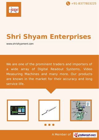 +91-8377803225
A Member of
Shri Shyam Enterprises
www.shrishyament.com
We are one of the prominent traders and importers of
a wide array of Digital Readout Systems, Video
Measuring Machines and many more. Our products
are known in the market for their accuracy and long
service life.
 