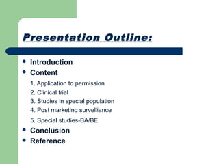 Presentation Outline:
 Introduction
 Content
1. Application to permission
2. Clinical trial
3. Studies in special population
4. Post marketing survelliance
5. Special studies-BA/BE
 Conclusion
 Reference
 