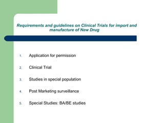 Requirements and guidelines on Clinical Trials for import and
manufacture of New Drug
1. Application for permission
2. Clinical Trial
3. Studies in special population
4. Post Marketing surveillance
5. Special Studies: BA/BE studies
 