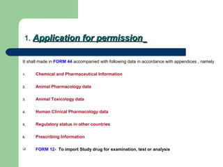 1. Application for permissionApplication for permission
It shall made in FORM 44 accompanied with following data in accordance with appendices , namely
1. Chemical and Pharmaceutical Information
2. Animal Pharmacology data
3. Animal Toxicology data
4. Human Clinical Pharmacology data
5. Regulatory status in other countries
6. Prescribing Information
 FORM 12- To import Study drug for examination, test or analysis
 