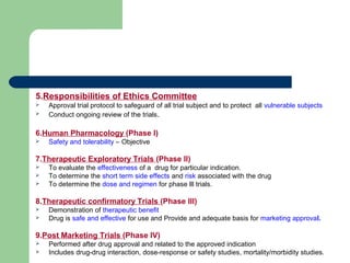 5.Responsibilities of Ethics Committee
 Approval trial protocol to safeguard of all trial subject and to protect all vulnerable subjects
 Conduct ongoing review of the trials.
6.Human Pharmacology (Phase l)
 Safety and tolerability – Objective
7.Therapeutic Exploratory Trials (Phase ll)
 To evaluate the effectiveness of a drug for particular indication.
 To determine the short term side effects and risk associated with the drug
 To determine the dose and regimen for phase lll trials.
8.Therapeutic confirmatory Trials (Phase lll)
 Demonstration of therapeutic benefit
 Drug is safe and effective for use and Provide and adequate basis for marketing approval.
9.Post Marketing Trials (Phase lV)
 Performed after drug approval and related to the approved indication
 Includes drug-drug interaction, dose-response or safety studies, mortality/morbidity studies.
 
