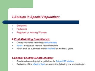 3.Studies in Special Population:
. 1. Geriatrics
2. Pediatrics
3. Pregnant or Nursing Women
4.Post Marketing Surveillance:
 Closely monitored new drugs clinical safety
 PSUR- to report all relevant new information
 PSUR shall be submitted every 6 months for the first 2 years.
5.Special Studies-BA/BE studies:
 Conducted according to the guidelines for BA and BE studies.
 Evaluation of the effect of food on absorption following oral administration.
 