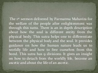 The 1st sermon delivered by Parmatma Mahavira for
the welfare of the people after enlightenment was
through this sutra. There is an in depth description
about how the soul is different entity from the
physical body. This sutra helps one to differentiate
between the physical body and the soul. It provides
guidance on how the human nature leads us to
worldly life and how to free ourselves from this
bond. This sutra has 9 divisions. It gives an insight
on how to detach from the worldly life, become an
ascetic and about the life of an ascetic.
 