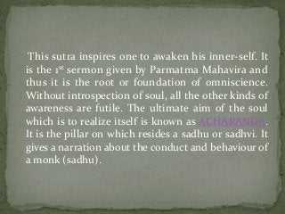 This sutra inspires one to awaken his inner-self. It
is the 1st sermon given by Parmatma Mahavira and
thus it is the root or foundation of omniscience.
Without introspection of soul, all the other kinds of
awareness are futile. The ultimate aim of the soul
which is to realize itself is known as ACHARANGA.
It is the pillar on which resides a sadhu or sadhvi. It
gives a narration about the conduct and behaviour of
a monk (sadhu).
 