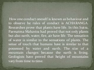 How one conduct oneself is known as behaviour and
to observe he rules of conduct is ACHARANGA.
Researches prove that plants have life. In this Sutra,
Parmatma Mahavira had proved that not only plants
but also earth, water, fire, air have life. The sensation
of water is similar to the sensations of plants. The
sense of touch that humans have is similar to that
possessed by water and earth. The size of a
mountain changes because the earth is living.
Geologists have proved that height of mountains
vary from time to time.
 