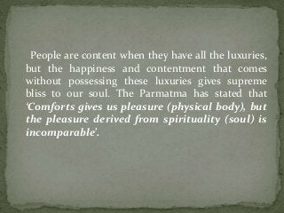 People are content when they have all the luxuries,
but the happiness and contentment that comes
without possessing these luxuries gives supreme
bliss to our soul. The Parmatma has stated that
‘Comforts gives us pleasure (physical body), but
the pleasure derived from spirituality (soul) is
incomparable’.
 