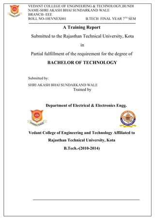 VEDANT COLLEGE OF ENGINEERING & TECHNOLOGY,BUNDI 
NAME-SHRI AKASH BHAI SUNDARKAND WALE 
BRANCH- EEE 
ROLL NO-10EVNEX001 B.TECH FINAL YEAR 7TH SEM 
A Training Report 
Submitted to the Rajasthan Technical University, Kota 
in 
Partial fulfillment of the requirement for the degree of 
BACHELOR OF TECHNOLOGY 
Submitted by: 
SHRI AKASH BHAI SUNDARKAND WALE 
Trained by 
Department of Electrical & Electronics Engg. 
Vedant College of Engineering and Technology Affiliated to 
Rajasthan Technical University, Kota 
B.Tech.-(2010-2014) 
 